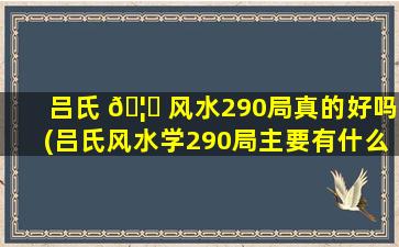 吕氏 🦄 风水290局真的好吗(吕氏风水学290局主要有什么内容)